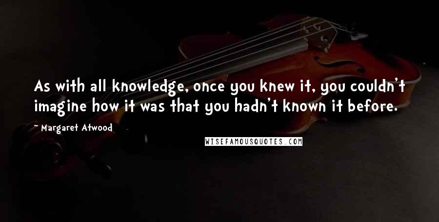 Margaret Atwood Quotes: As with all knowledge, once you knew it, you couldn't imagine how it was that you hadn't known it before.