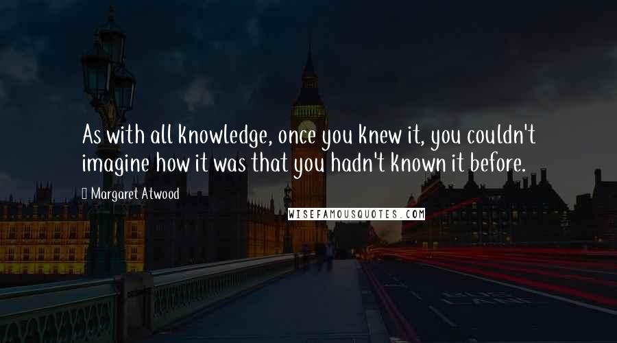 Margaret Atwood Quotes: As with all knowledge, once you knew it, you couldn't imagine how it was that you hadn't known it before.