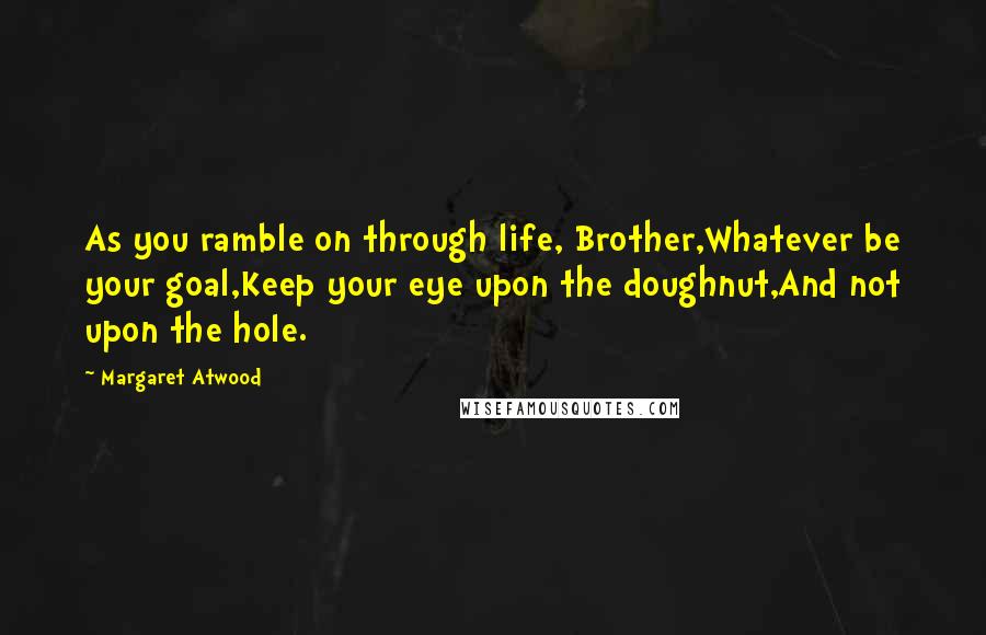 Margaret Atwood Quotes: As you ramble on through life, Brother,Whatever be your goal,Keep your eye upon the doughnut,And not upon the hole.