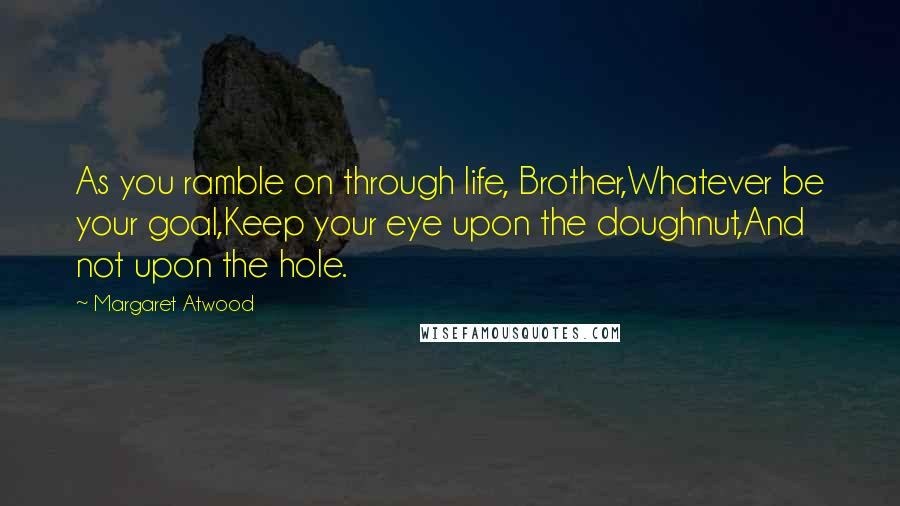 Margaret Atwood Quotes: As you ramble on through life, Brother,Whatever be your goal,Keep your eye upon the doughnut,And not upon the hole.