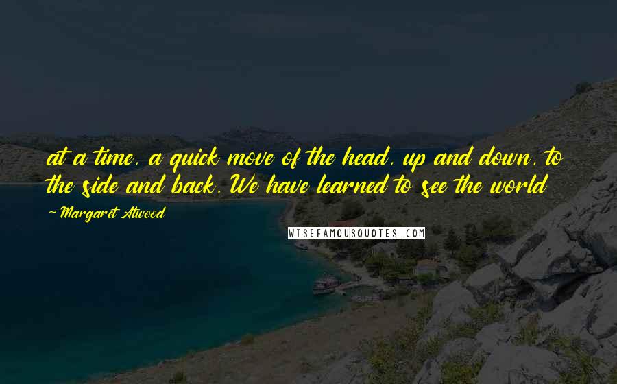 Margaret Atwood Quotes: at a time, a quick move of the head, up and down, to the side and back. We have learned to see the world