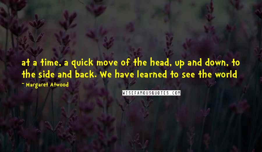 Margaret Atwood Quotes: at a time, a quick move of the head, up and down, to the side and back. We have learned to see the world