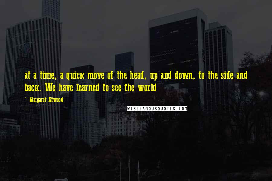 Margaret Atwood Quotes: at a time, a quick move of the head, up and down, to the side and back. We have learned to see the world