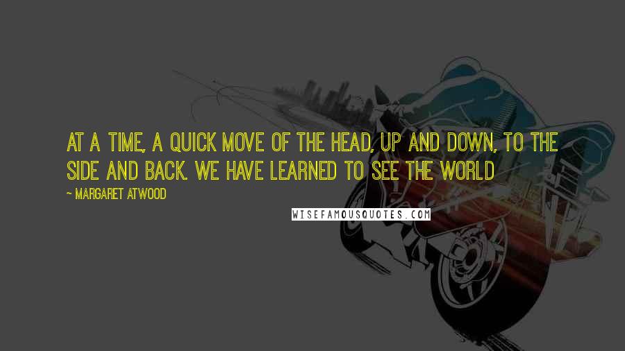 Margaret Atwood Quotes: at a time, a quick move of the head, up and down, to the side and back. We have learned to see the world