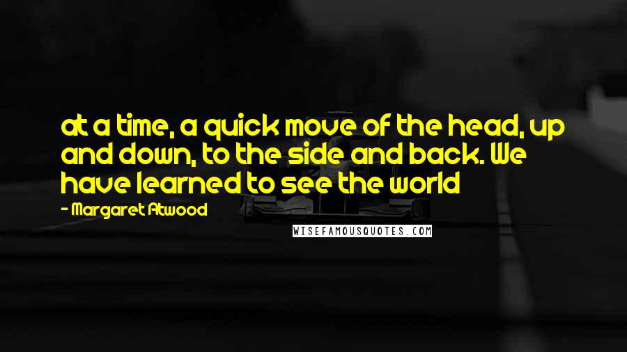 Margaret Atwood Quotes: at a time, a quick move of the head, up and down, to the side and back. We have learned to see the world