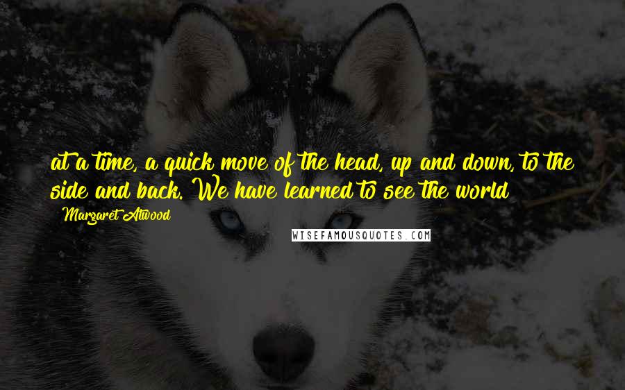 Margaret Atwood Quotes: at a time, a quick move of the head, up and down, to the side and back. We have learned to see the world