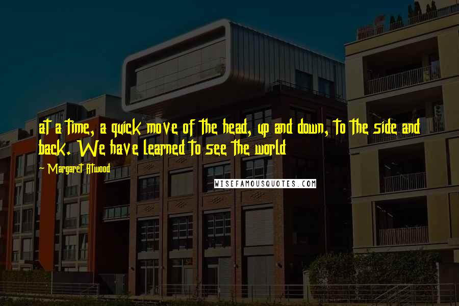 Margaret Atwood Quotes: at a time, a quick move of the head, up and down, to the side and back. We have learned to see the world