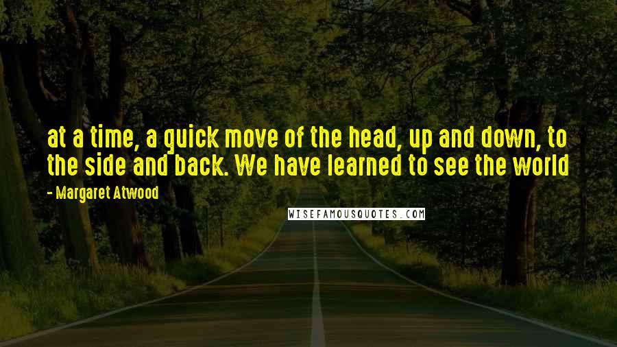 Margaret Atwood Quotes: at a time, a quick move of the head, up and down, to the side and back. We have learned to see the world