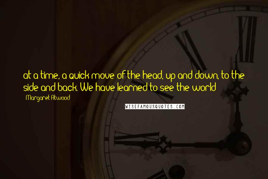 Margaret Atwood Quotes: at a time, a quick move of the head, up and down, to the side and back. We have learned to see the world