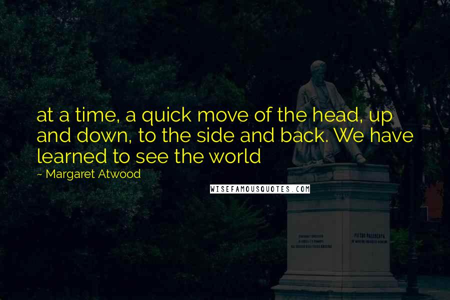 Margaret Atwood Quotes: at a time, a quick move of the head, up and down, to the side and back. We have learned to see the world