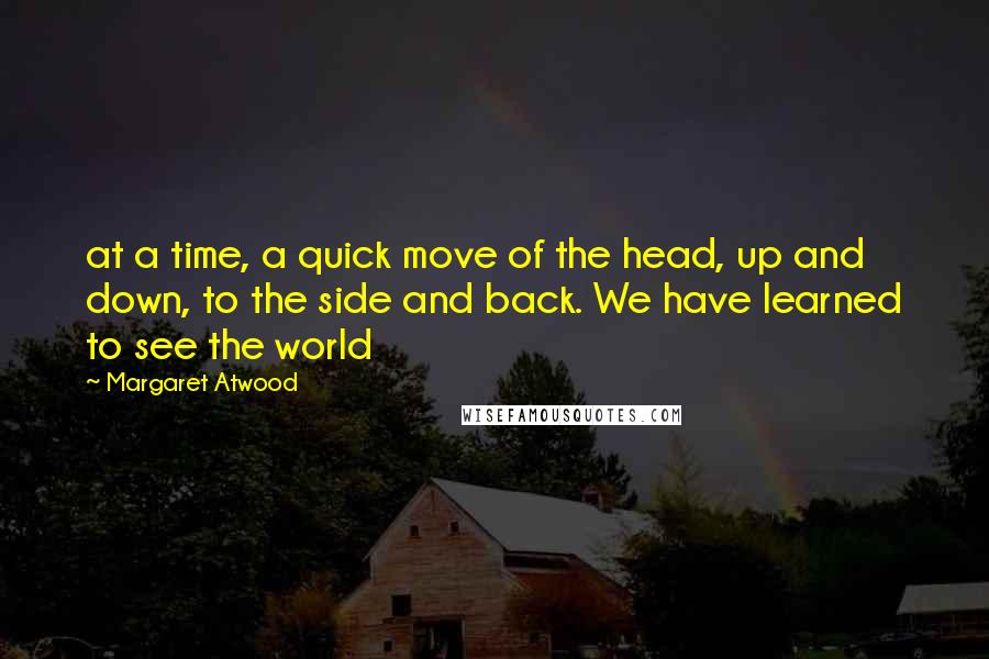 Margaret Atwood Quotes: at a time, a quick move of the head, up and down, to the side and back. We have learned to see the world