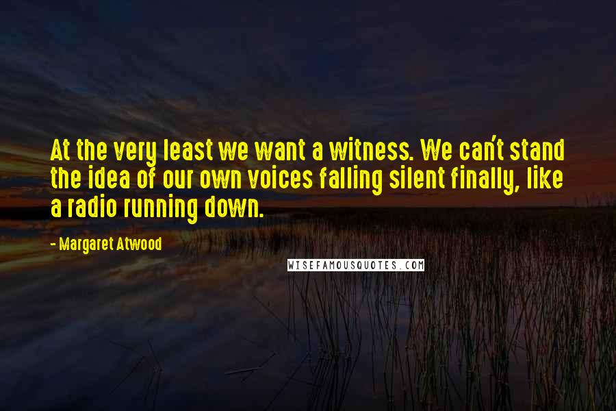 Margaret Atwood Quotes: At the very least we want a witness. We can't stand the idea of our own voices falling silent finally, like a radio running down.