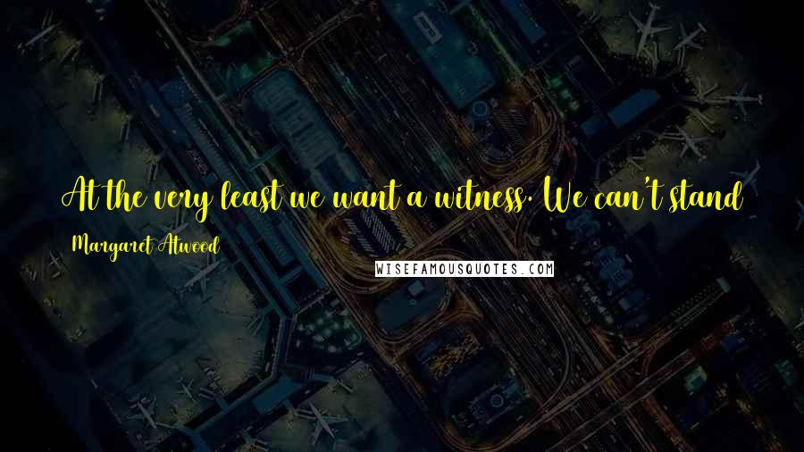 Margaret Atwood Quotes: At the very least we want a witness. We can't stand the idea of our own voices falling silent finally, like a radio running down.