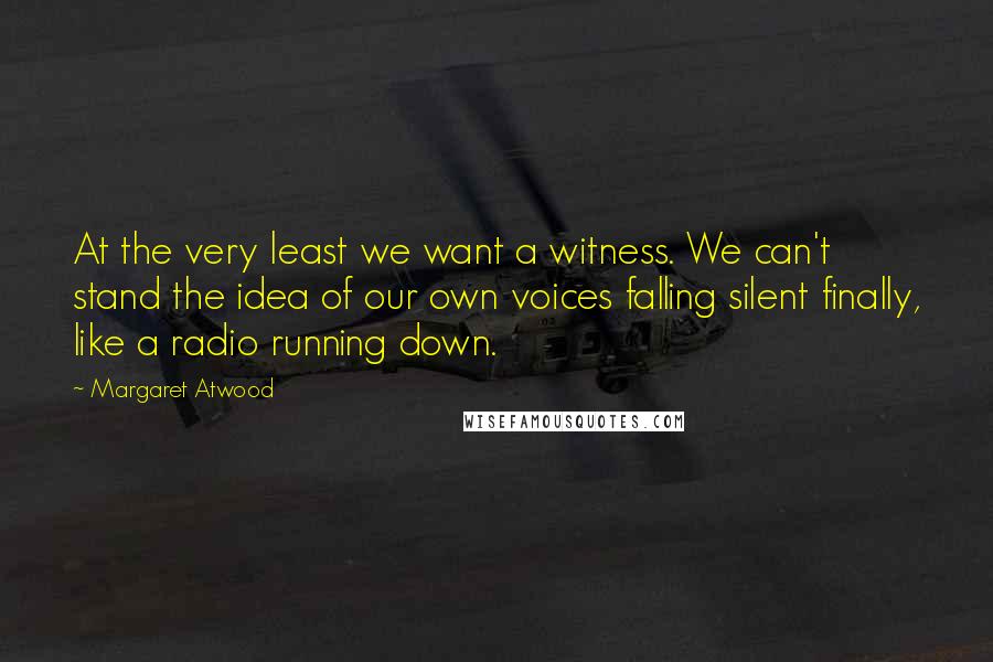 Margaret Atwood Quotes: At the very least we want a witness. We can't stand the idea of our own voices falling silent finally, like a radio running down.