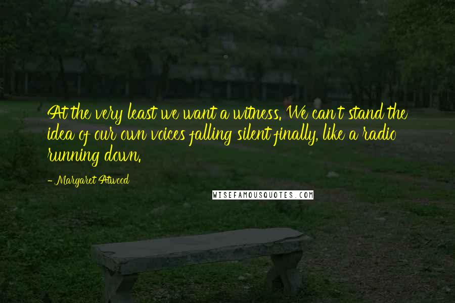 Margaret Atwood Quotes: At the very least we want a witness. We can't stand the idea of our own voices falling silent finally, like a radio running down.