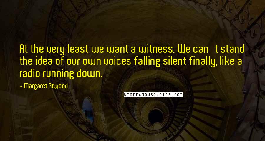 Margaret Atwood Quotes: At the very least we want a witness. We can't stand the idea of our own voices falling silent finally, like a radio running down.