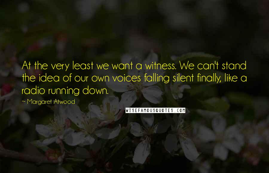 Margaret Atwood Quotes: At the very least we want a witness. We can't stand the idea of our own voices falling silent finally, like a radio running down.