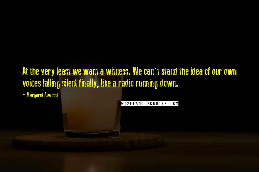 Margaret Atwood Quotes: At the very least we want a witness. We can't stand the idea of our own voices falling silent finally, like a radio running down.