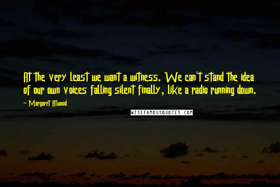 Margaret Atwood Quotes: At the very least we want a witness. We can't stand the idea of our own voices falling silent finally, like a radio running down.