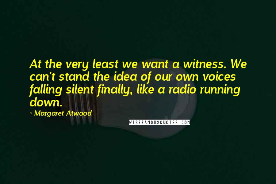 Margaret Atwood Quotes: At the very least we want a witness. We can't stand the idea of our own voices falling silent finally, like a radio running down.