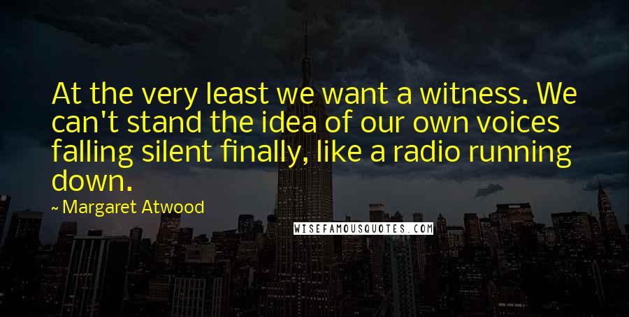 Margaret Atwood Quotes: At the very least we want a witness. We can't stand the idea of our own voices falling silent finally, like a radio running down.