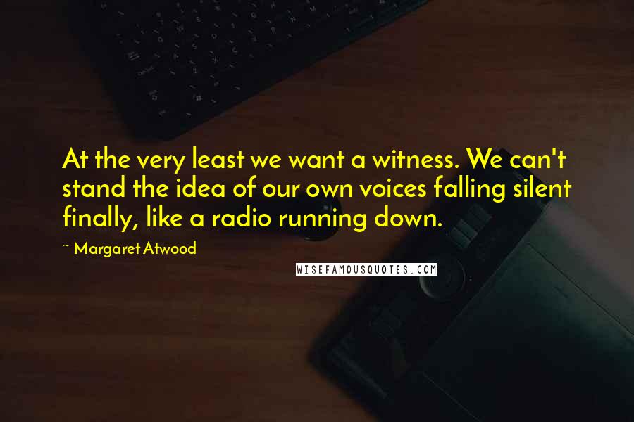 Margaret Atwood Quotes: At the very least we want a witness. We can't stand the idea of our own voices falling silent finally, like a radio running down.