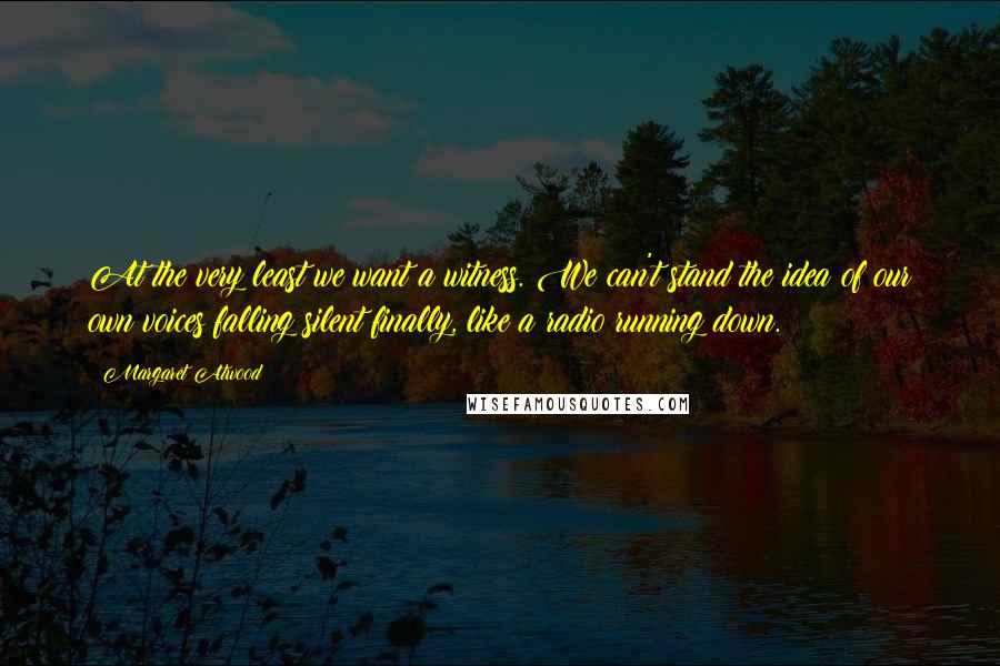 Margaret Atwood Quotes: At the very least we want a witness. We can't stand the idea of our own voices falling silent finally, like a radio running down.