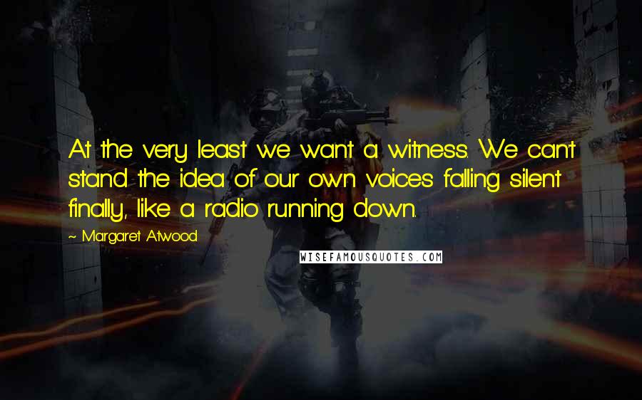 Margaret Atwood Quotes: At the very least we want a witness. We can't stand the idea of our own voices falling silent finally, like a radio running down.