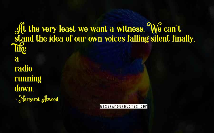 Margaret Atwood Quotes: At the very least we want a witness. We can't stand the idea of our own voices falling silent finally, like a radio running down.