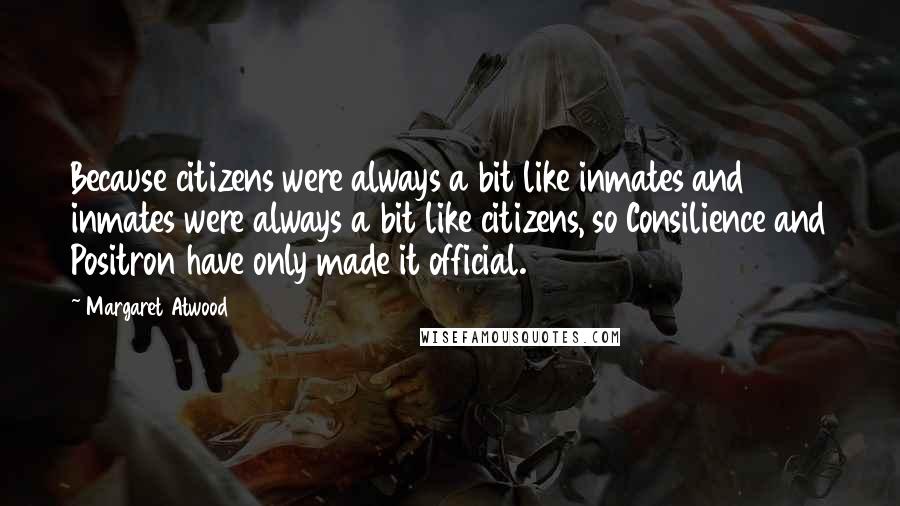 Margaret Atwood Quotes: Because citizens were always a bit like inmates and inmates were always a bit like citizens, so Consilience and Positron have only made it official.