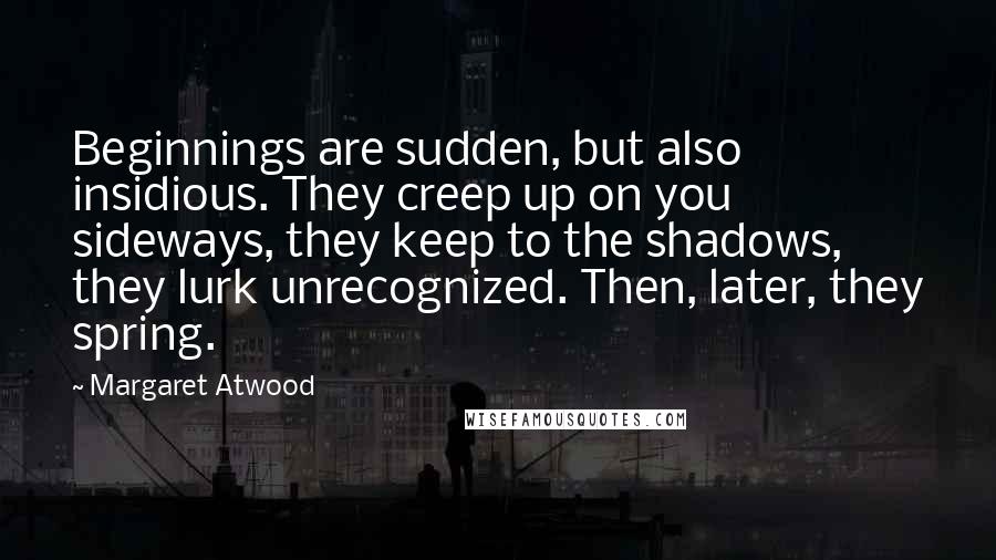 Margaret Atwood Quotes: Beginnings are sudden, but also insidious. They creep up on you sideways, they keep to the shadows, they lurk unrecognized. Then, later, they spring.
