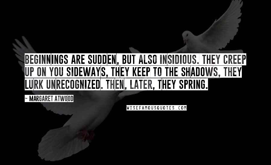 Margaret Atwood Quotes: Beginnings are sudden, but also insidious. They creep up on you sideways, they keep to the shadows, they lurk unrecognized. Then, later, they spring.