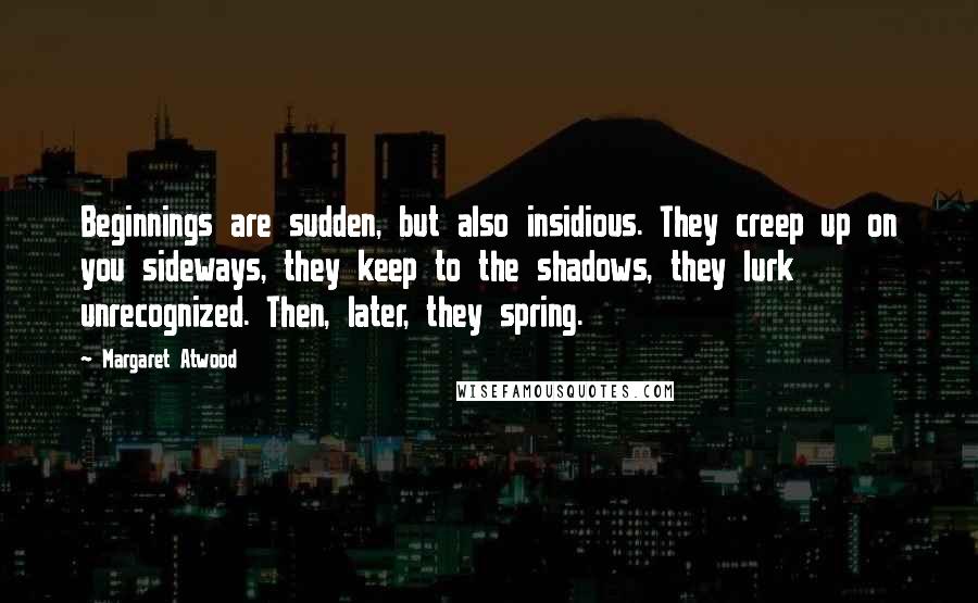 Margaret Atwood Quotes: Beginnings are sudden, but also insidious. They creep up on you sideways, they keep to the shadows, they lurk unrecognized. Then, later, they spring.