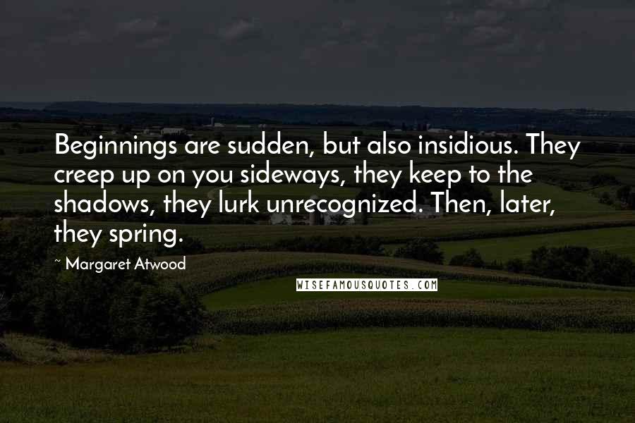 Margaret Atwood Quotes: Beginnings are sudden, but also insidious. They creep up on you sideways, they keep to the shadows, they lurk unrecognized. Then, later, they spring.