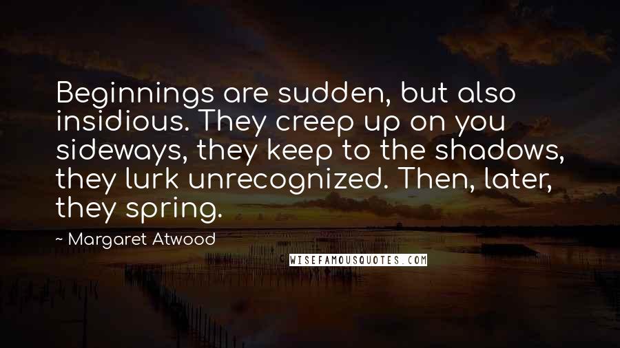 Margaret Atwood Quotes: Beginnings are sudden, but also insidious. They creep up on you sideways, they keep to the shadows, they lurk unrecognized. Then, later, they spring.