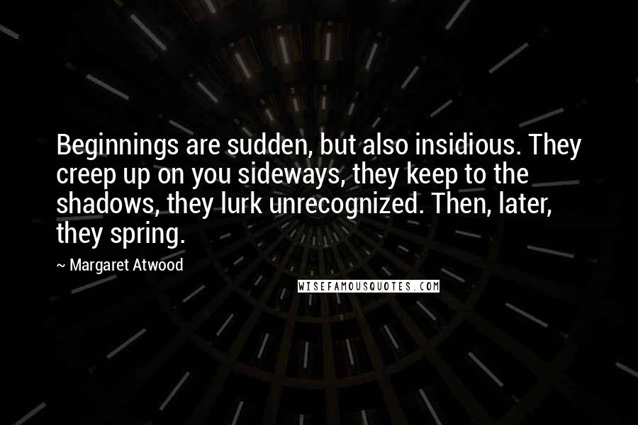 Margaret Atwood Quotes: Beginnings are sudden, but also insidious. They creep up on you sideways, they keep to the shadows, they lurk unrecognized. Then, later, they spring.