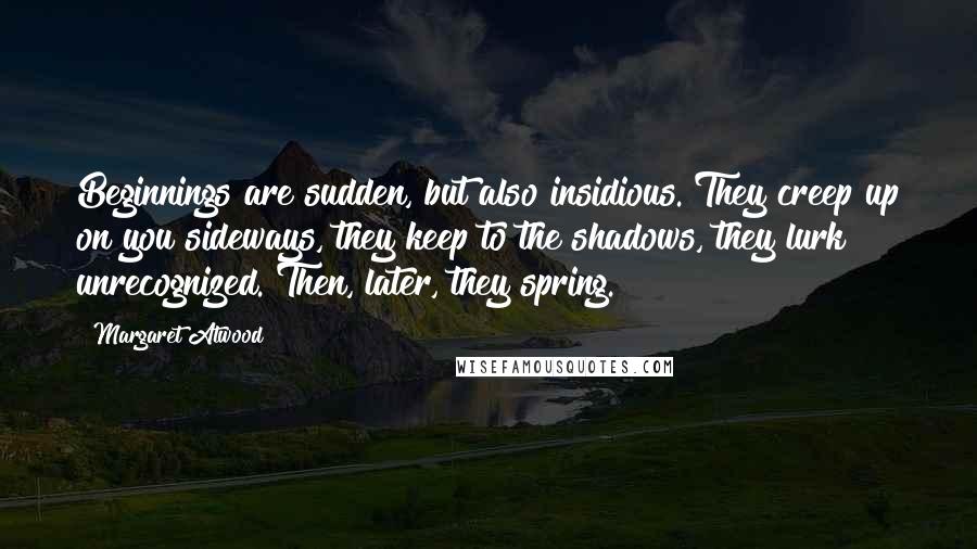 Margaret Atwood Quotes: Beginnings are sudden, but also insidious. They creep up on you sideways, they keep to the shadows, they lurk unrecognized. Then, later, they spring.