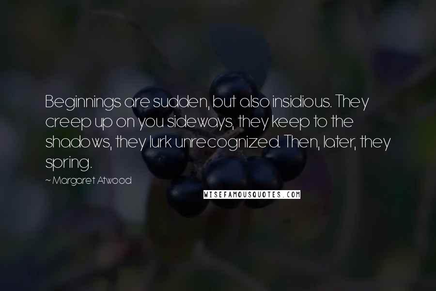 Margaret Atwood Quotes: Beginnings are sudden, but also insidious. They creep up on you sideways, they keep to the shadows, they lurk unrecognized. Then, later, they spring.