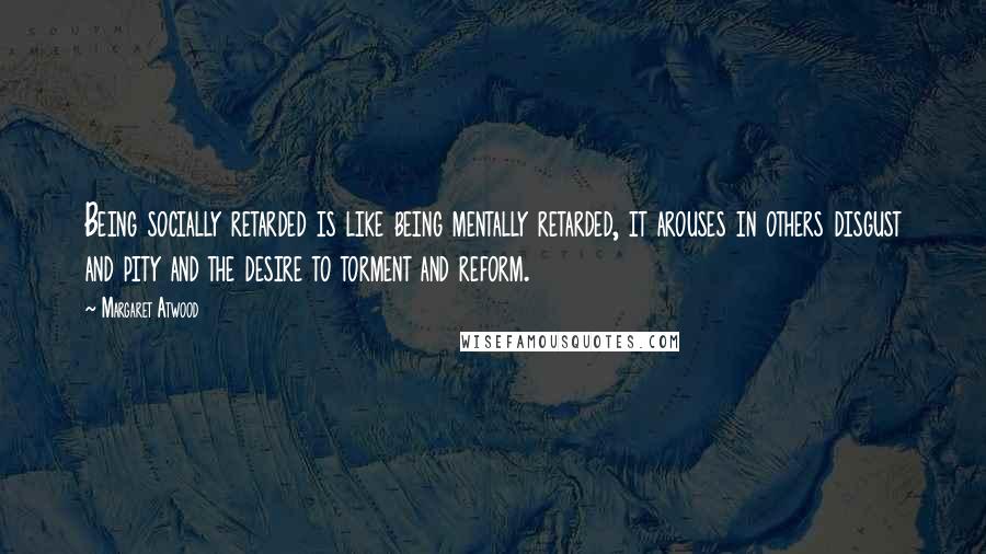 Margaret Atwood Quotes: Being socially retarded is like being mentally retarded, it arouses in others disgust and pity and the desire to torment and reform.