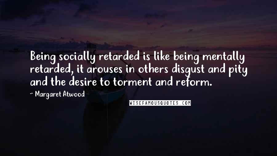 Margaret Atwood Quotes: Being socially retarded is like being mentally retarded, it arouses in others disgust and pity and the desire to torment and reform.