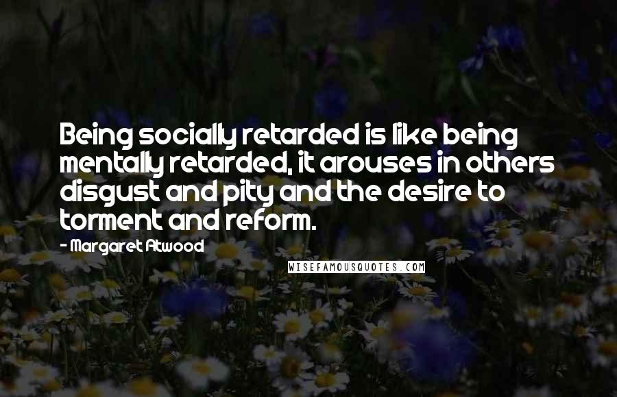 Margaret Atwood Quotes: Being socially retarded is like being mentally retarded, it arouses in others disgust and pity and the desire to torment and reform.