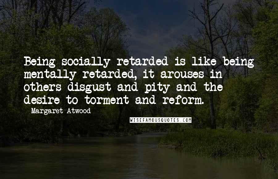 Margaret Atwood Quotes: Being socially retarded is like being mentally retarded, it arouses in others disgust and pity and the desire to torment and reform.