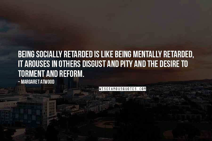 Margaret Atwood Quotes: Being socially retarded is like being mentally retarded, it arouses in others disgust and pity and the desire to torment and reform.