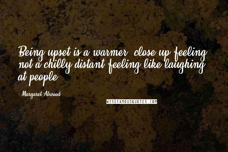 Margaret Atwood Quotes: Being upset is a warmer, close-up feeling, not a chilly distant feeling like laughing at people.
