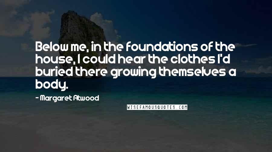 Margaret Atwood Quotes: Below me, in the foundations of the house, I could hear the clothes I'd buried there growing themselves a body.