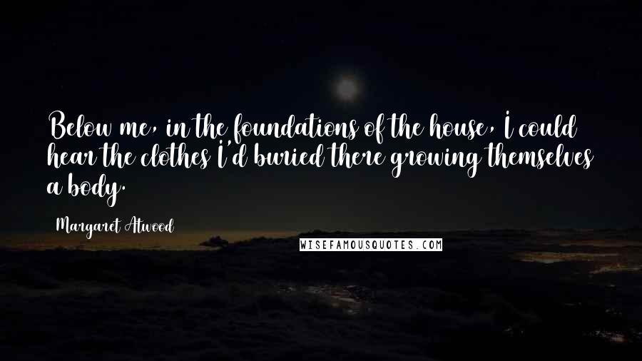 Margaret Atwood Quotes: Below me, in the foundations of the house, I could hear the clothes I'd buried there growing themselves a body.