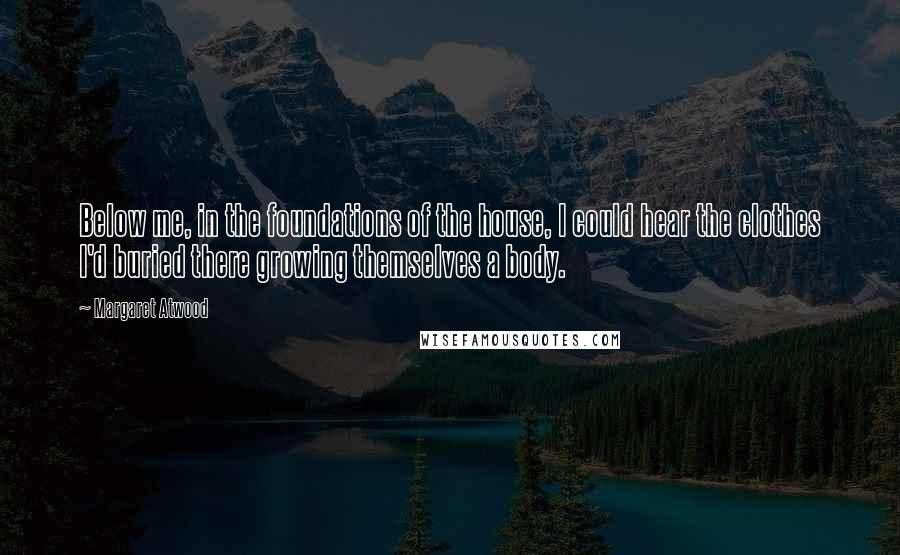 Margaret Atwood Quotes: Below me, in the foundations of the house, I could hear the clothes I'd buried there growing themselves a body.