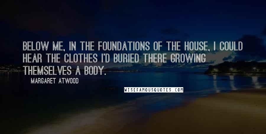 Margaret Atwood Quotes: Below me, in the foundations of the house, I could hear the clothes I'd buried there growing themselves a body.