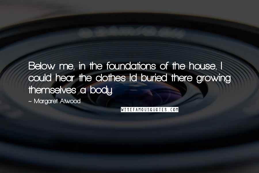 Margaret Atwood Quotes: Below me, in the foundations of the house, I could hear the clothes I'd buried there growing themselves a body.