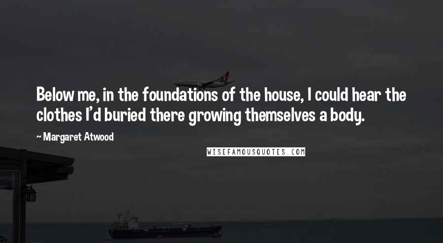 Margaret Atwood Quotes: Below me, in the foundations of the house, I could hear the clothes I'd buried there growing themselves a body.